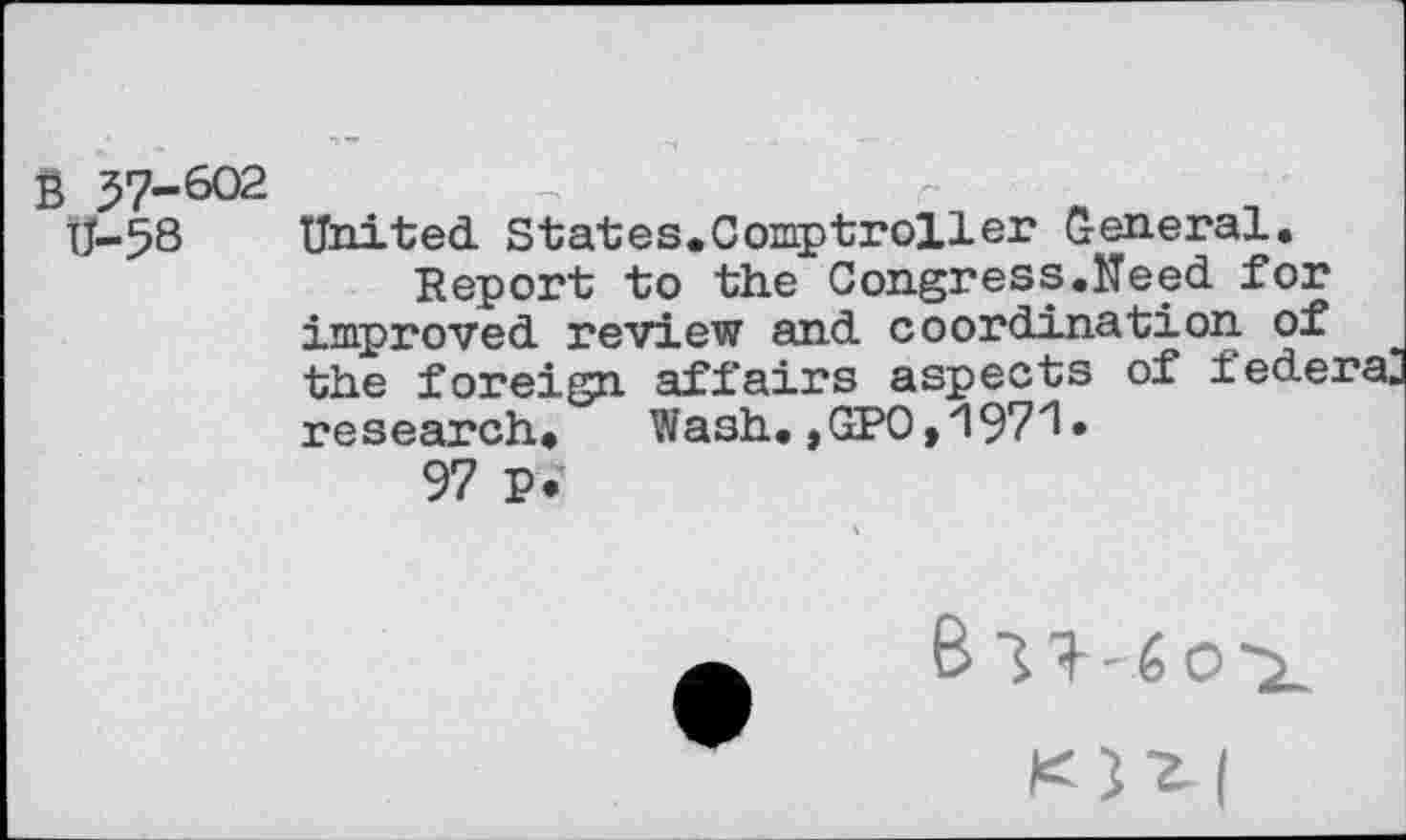 ﻿B 57-602
U-58 United. States.Comptroller General.
Report to the Congress.Need for improved review and coordination of the foreign affairs aspects of federa. research.	Wash.,GPO,1971•
97 P?